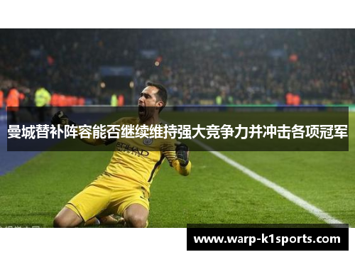 曼城替补阵容能否继续维持强大竞争力并冲击各项冠军 曼城替补阵容能否继续维持强大竞争力并冲击各项冠军