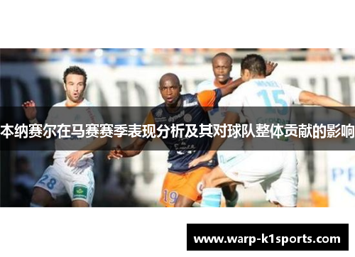 本纳赛尔在马赛赛季表现分析及其对球队整体贡献的影响 本纳赛尔在马赛赛季表现分析及其对球队整体贡献的影响