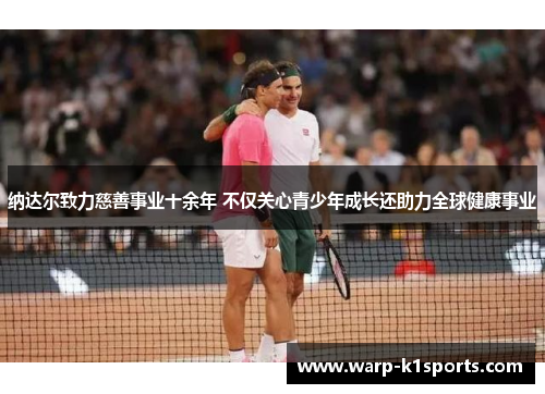 纳达尔致力慈善事业十余年 不仅关心青少年成长还助力全球健康事业