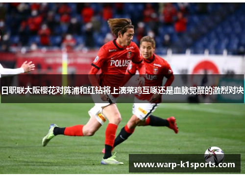 日职联大阪樱花对阵浦和红钻将上演菜鸡互啄还是血脉觉醒的激烈对决 日职联大阪樱花对阵浦和红钻将上演菜鸡互啄还是血脉觉醒的激烈对决