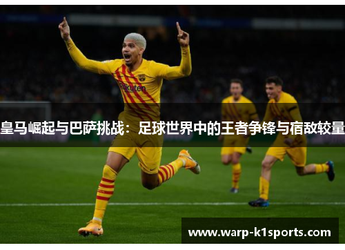 皇马崛起与巴萨挑战:足球世界中的王者争锋与宿敌较量 皇马崛起与巴萨挑战:足球世界中的王者争锋与宿敌较量