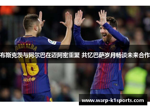 布斯克茨与阿尔巴在迈阿密重聚 共忆巴萨岁月畅谈未来合作