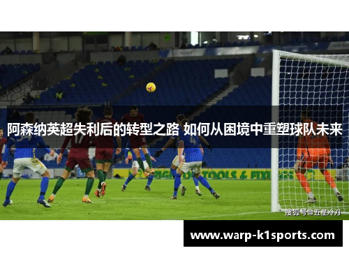 阿森纳英超失利后的转型之路 如何从困境中重塑球队未来