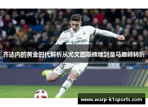 齐达内的黄金时代解析从尤文图斯辉煌到皇马巅峰转折 齐达内的黄金时代解析从尤文图斯辉煌到皇马巅峰转折